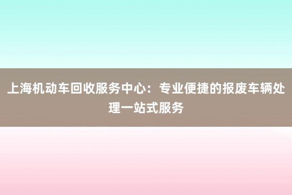 上海机动车回收服务中心：专业便捷的报废车辆处理一站式服务