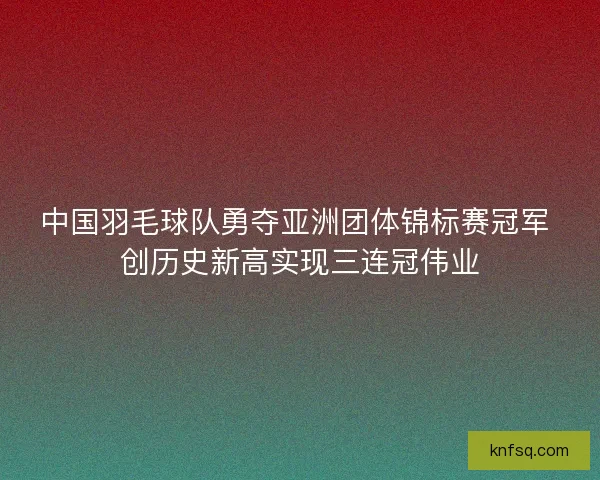 中国羽毛球队勇夺亚洲团体锦标赛冠军 创历史新高实现三连冠伟业
