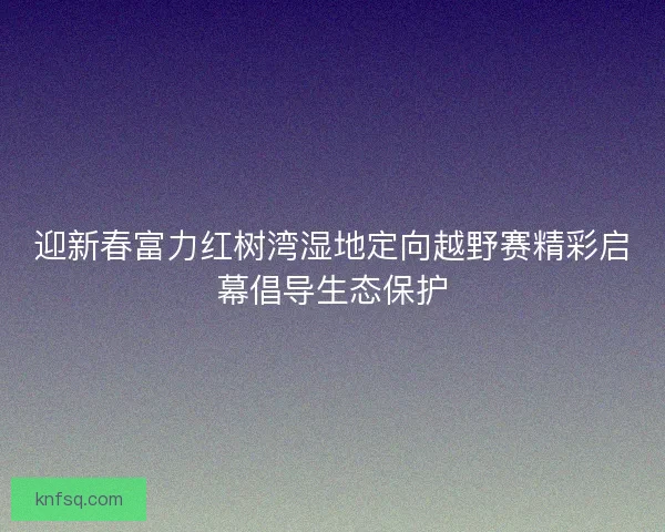 迎新春富力红树湾湿地定向越野赛精彩启幕倡导生态保护