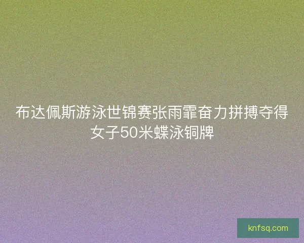 布达佩斯游泳世锦赛张雨霏奋力拼搏夺得女子50米蝶泳铜牌