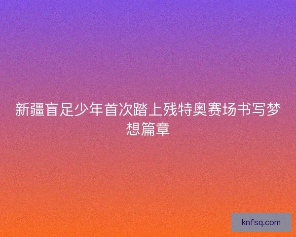 新疆盲足少年首次踏上残特奥赛场书写梦想篇章 新疆盲足少年首次踏上残特奥赛场书写梦想篇章