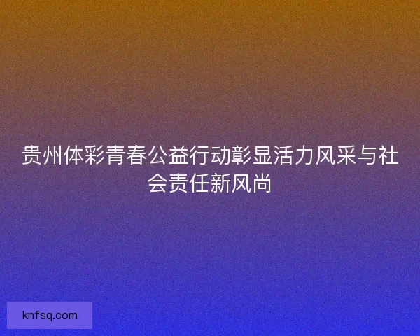 贵州体彩青春公益行动彰显活力风采与社会责任新风尚