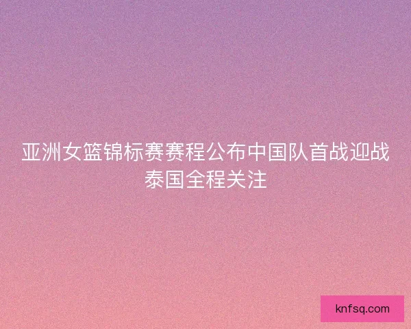 亚洲女篮锦标赛赛程公布中国队首战迎战泰国全程关注