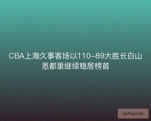 CBA上海久事客场以110-89大胜长白山恩都里继续稳居榜首