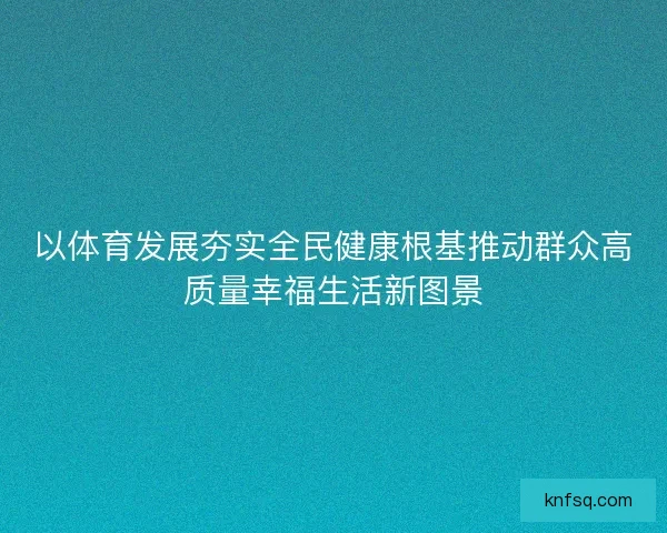 以体育发展夯实全民健康根基推动群众高质量幸福生活新图景 以体育发展夯实全民健康根基推动群众高质量幸福生活新图景