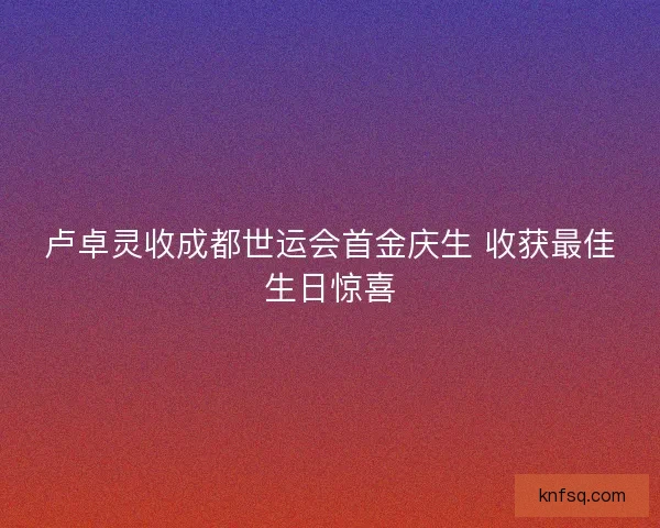 卢卓灵收成都世运会首金庆生 收获最佳生日惊喜