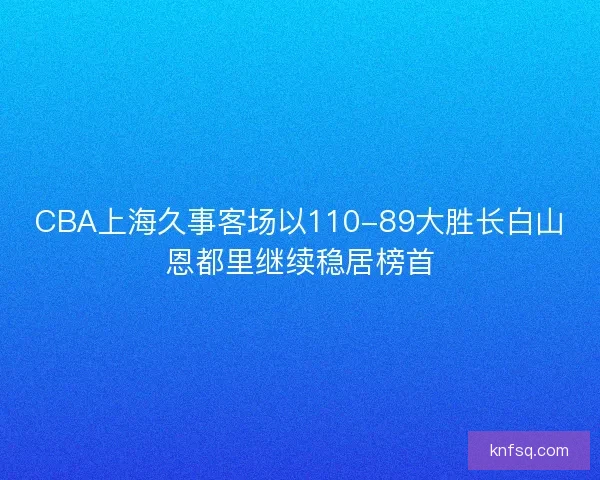 CBA上海久事客场以110-89大胜长白山恩都里继续稳居榜首 CBA上海久事客场以110-89大胜长白山恩都里继续稳居榜首