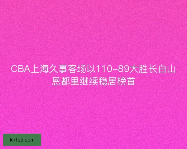 CBA上海久事客场以110-89大胜长白山恩都里继续稳居榜首