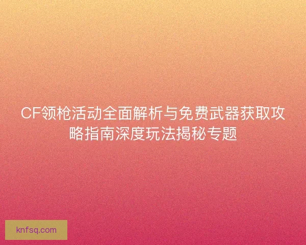 CF领枪活动全面解析与免费武器获取攻略指南深度玩法揭秘专题