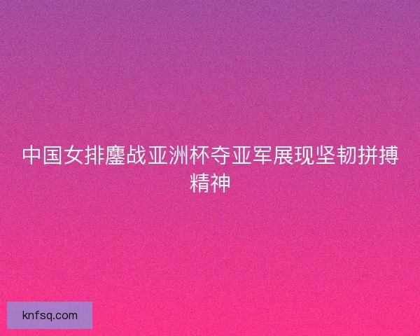 中国女排鏖战亚洲杯夺亚军展现坚韧拼搏精神