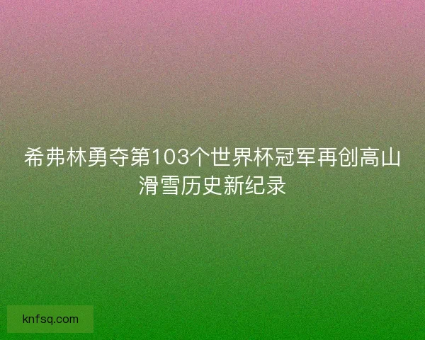 希弗林勇夺第103个世界杯冠军再创高山滑雪历史新纪录
