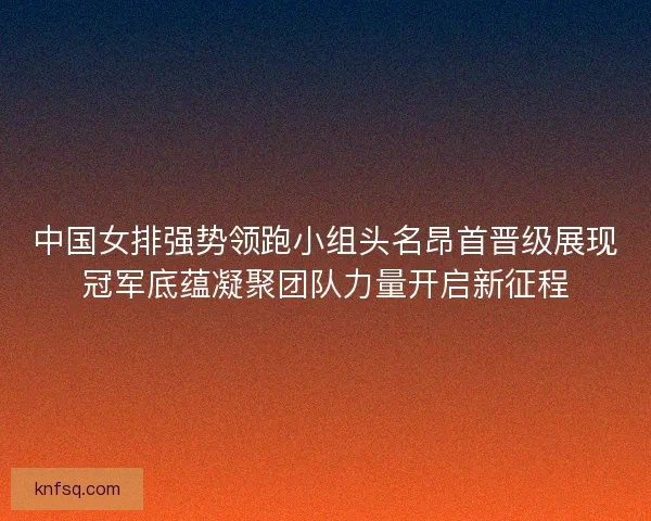 中国女排强势领跑小组头名昂首晋级展现冠军底蕴凝聚团队力量开启新征程